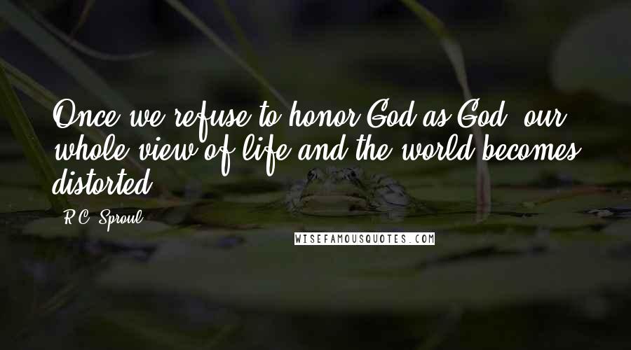 R.C. Sproul Quotes: Once we refuse to honor God as God, our whole view of life and the world becomes distorted.