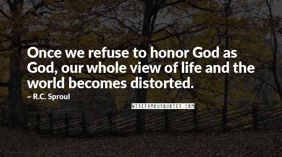 R.C. Sproul Quotes: Once we refuse to honor God as God, our whole view of life and the world becomes distorted.