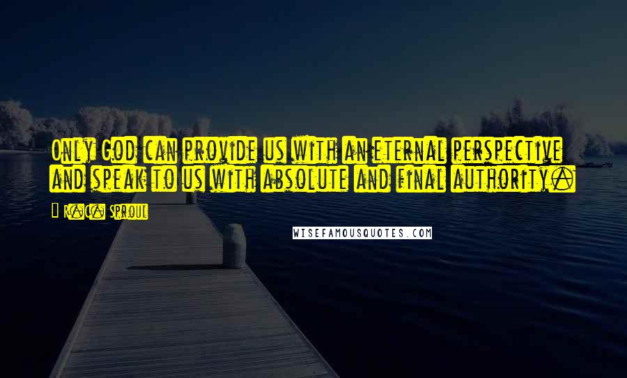 R.C. Sproul Quotes: Only God can provide us with an eternal perspective and speak to us with absolute and final authority.