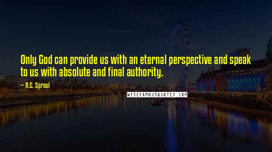 R.C. Sproul Quotes: Only God can provide us with an eternal perspective and speak to us with absolute and final authority.