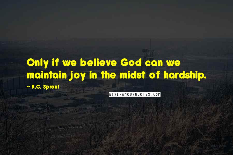 R.C. Sproul Quotes: Only if we believe God can we maintain joy in the midst of hardship.