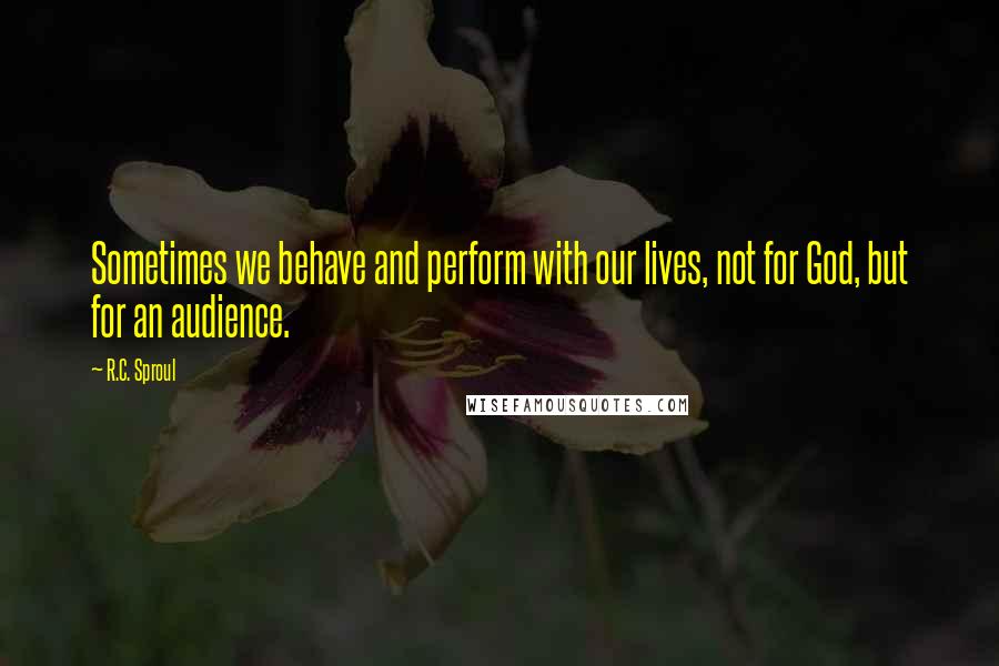 R.C. Sproul Quotes: Sometimes we behave and perform with our lives, not for God, but for an audience.