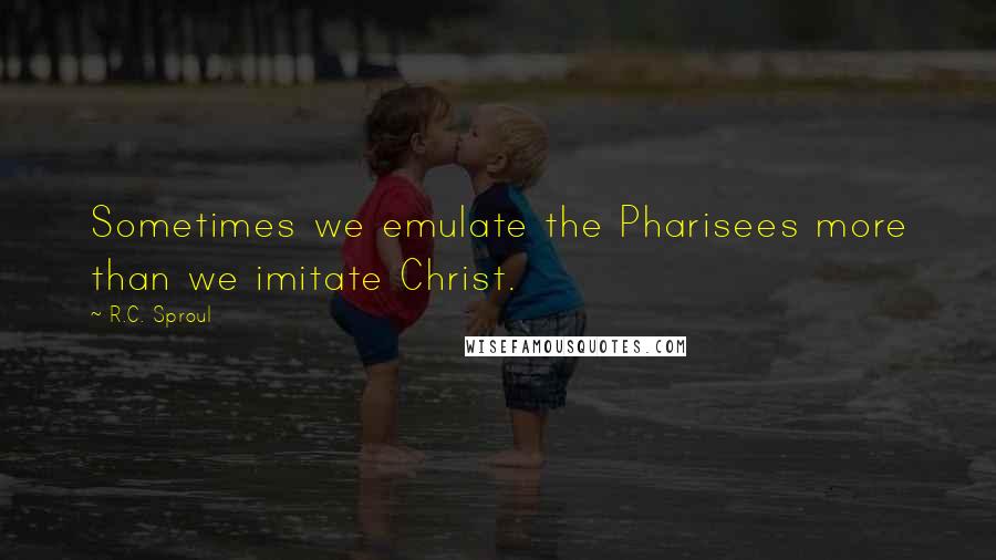 R.C. Sproul Quotes: Sometimes we emulate the Pharisees more than we imitate Christ.