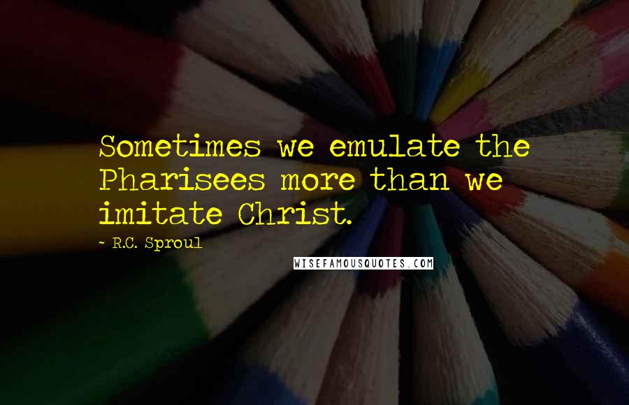 R.C. Sproul Quotes: Sometimes we emulate the Pharisees more than we imitate Christ.