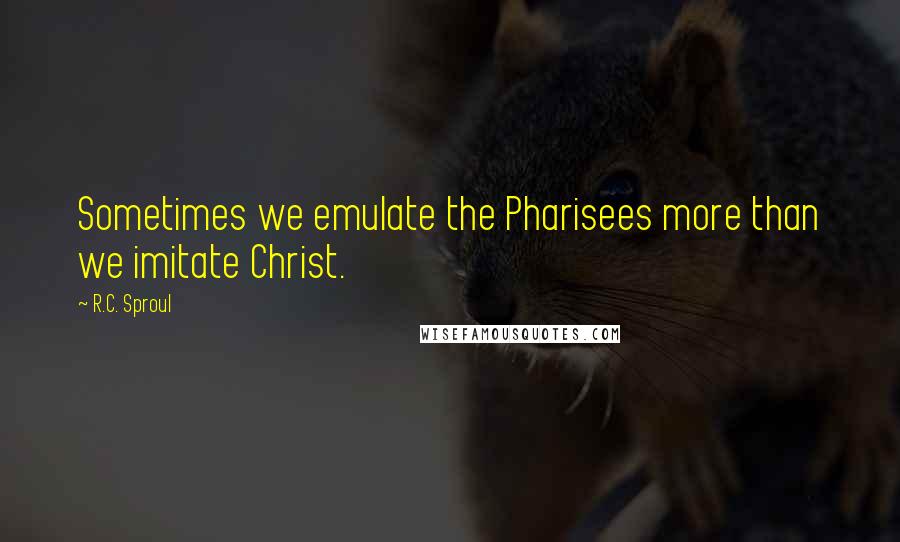 R.C. Sproul Quotes: Sometimes we emulate the Pharisees more than we imitate Christ.