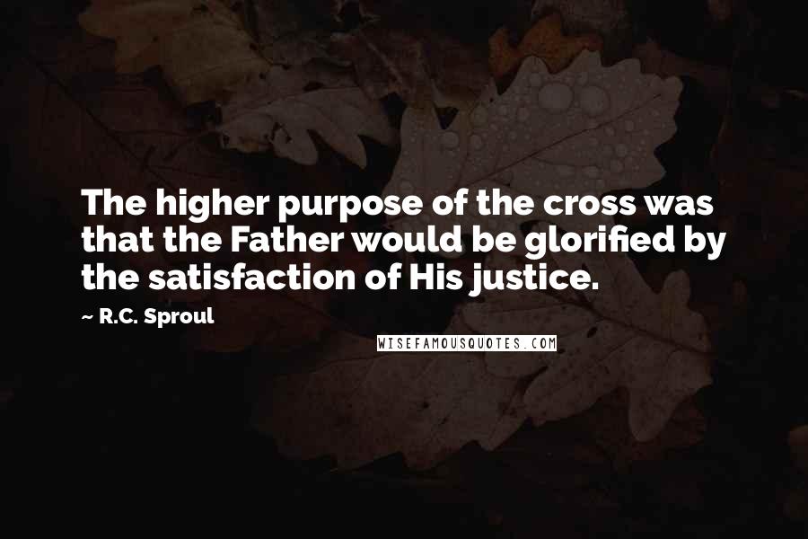 R.C. Sproul Quotes: The higher purpose of the cross was that the Father would be glorified by the satisfaction of His justice.