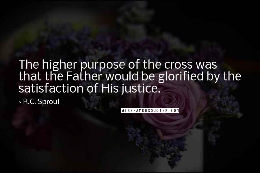 R.C. Sproul Quotes: The higher purpose of the cross was that the Father would be glorified by the satisfaction of His justice.