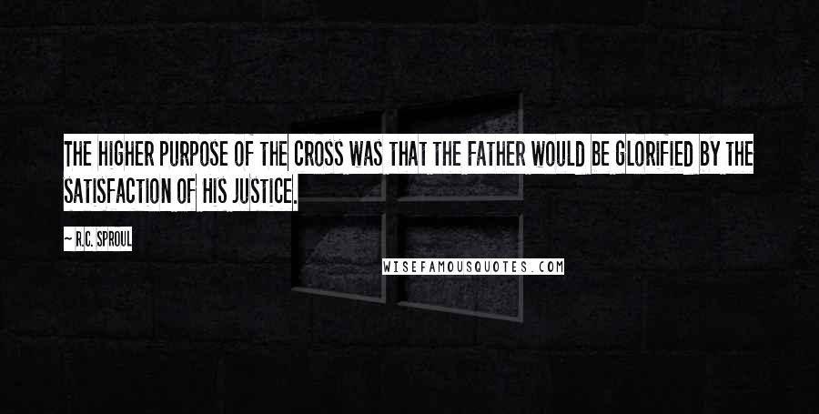 R.C. Sproul Quotes: The higher purpose of the cross was that the Father would be glorified by the satisfaction of His justice.