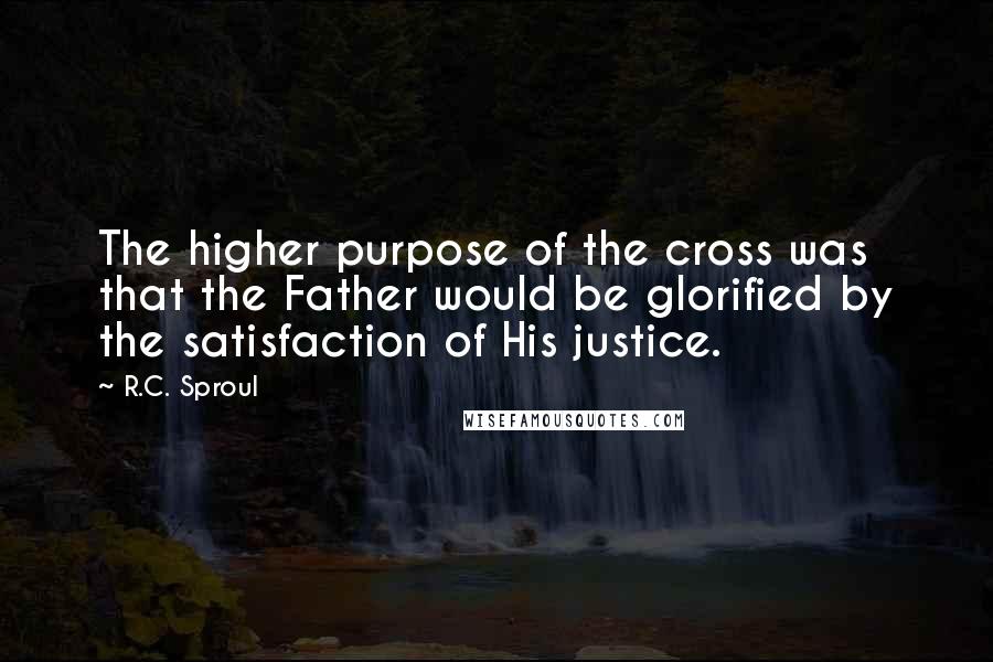 R.C. Sproul Quotes: The higher purpose of the cross was that the Father would be glorified by the satisfaction of His justice.