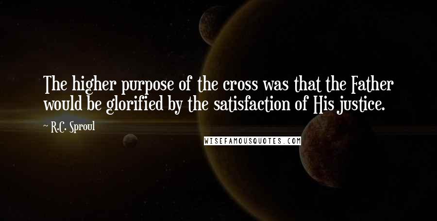 R.C. Sproul Quotes: The higher purpose of the cross was that the Father would be glorified by the satisfaction of His justice.