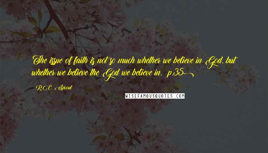 R.C. Sproul Quotes: The issue of faith is not so much whether we believe in God, but whether we believe the God we believe in. (p.35)