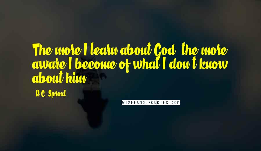R.C. Sproul Quotes: The more I learn about God, the more aware I become of what I don't know about him.