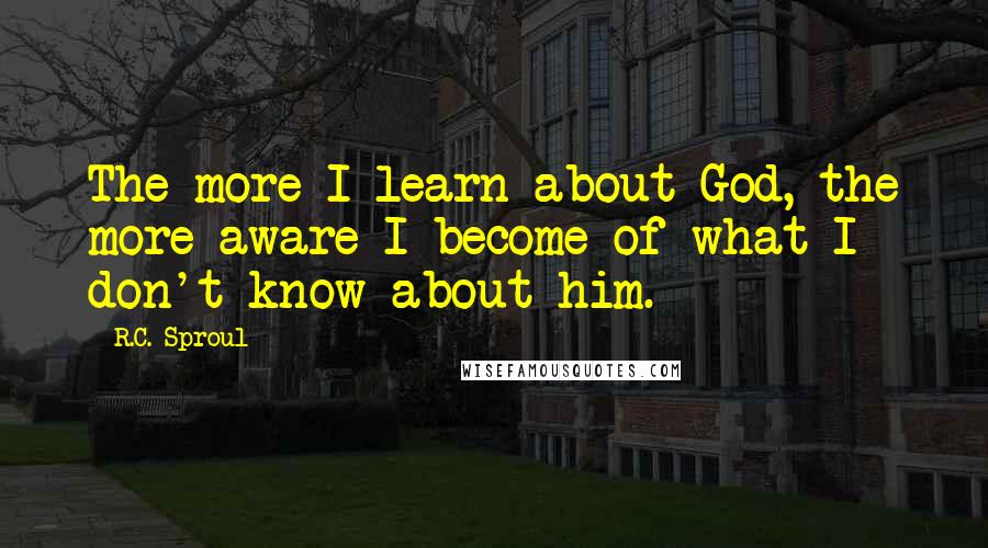 R.C. Sproul Quotes: The more I learn about God, the more aware I become of what I don't know about him.