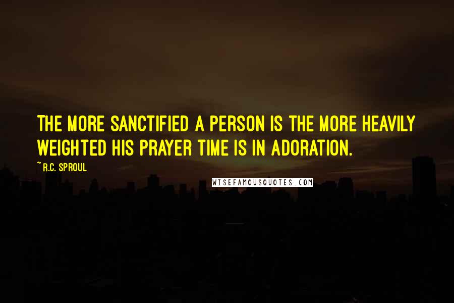 R.C. Sproul Quotes: The more sanctified a person is the more heavily weighted his prayer time is in adoration.