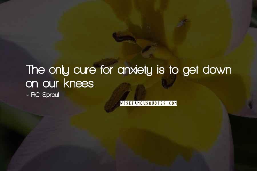 R.C. Sproul Quotes: The only cure for anxiety is to get down on our knees.