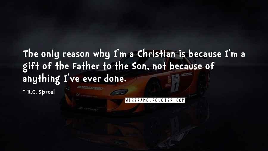 R.C. Sproul Quotes: The only reason why I'm a Christian is because I'm a gift of the Father to the Son, not because of anything I've ever done.