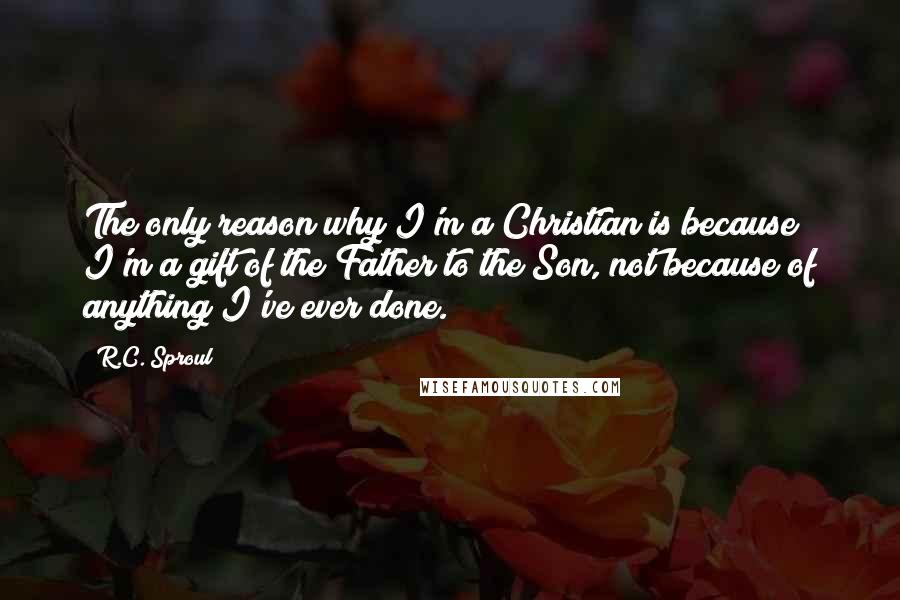R.C. Sproul Quotes: The only reason why I'm a Christian is because I'm a gift of the Father to the Son, not because of anything I've ever done.