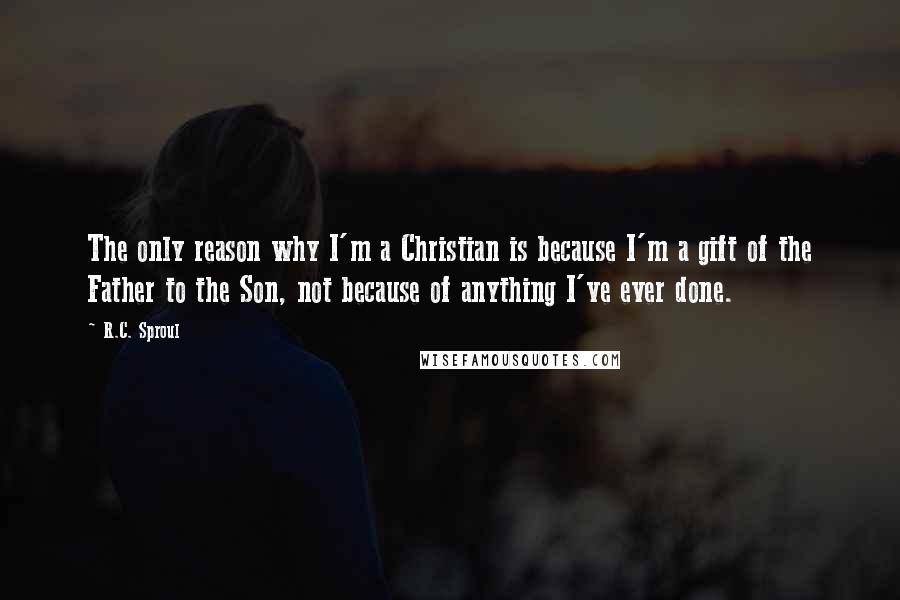 R.C. Sproul Quotes: The only reason why I'm a Christian is because I'm a gift of the Father to the Son, not because of anything I've ever done.