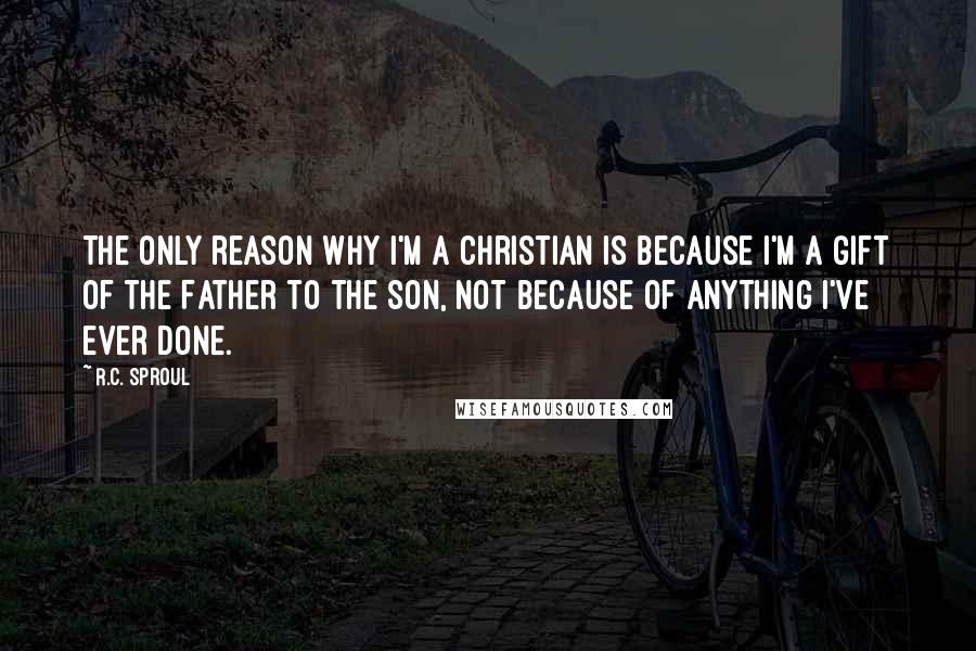 R.C. Sproul Quotes: The only reason why I'm a Christian is because I'm a gift of the Father to the Son, not because of anything I've ever done.