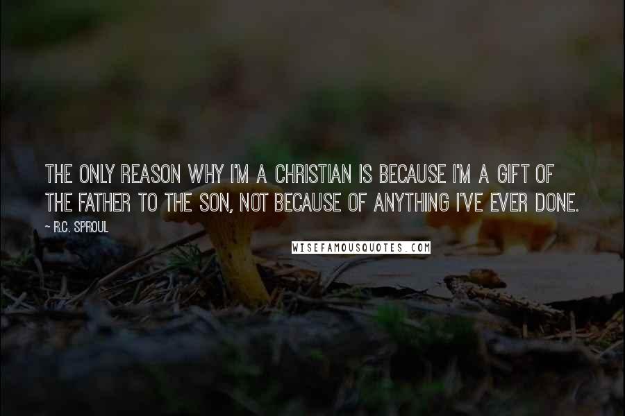 R.C. Sproul Quotes: The only reason why I'm a Christian is because I'm a gift of the Father to the Son, not because of anything I've ever done.