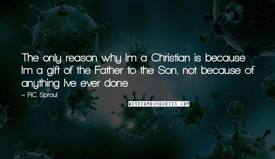 R.C. Sproul Quotes: The only reason why I'm a Christian is because I'm a gift of the Father to the Son, not because of anything I've ever done.
