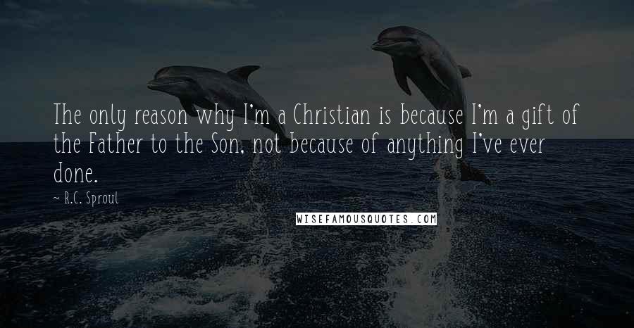 R.C. Sproul Quotes: The only reason why I'm a Christian is because I'm a gift of the Father to the Son, not because of anything I've ever done.