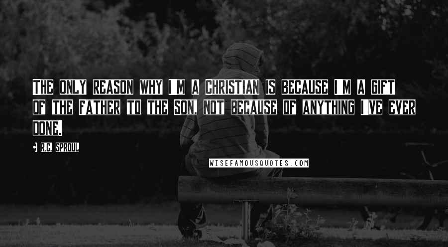 R.C. Sproul Quotes: The only reason why I'm a Christian is because I'm a gift of the Father to the Son, not because of anything I've ever done.