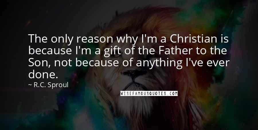 R.C. Sproul Quotes: The only reason why I'm a Christian is because I'm a gift of the Father to the Son, not because of anything I've ever done.