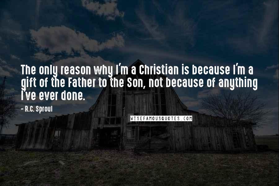 R.C. Sproul Quotes: The only reason why I'm a Christian is because I'm a gift of the Father to the Son, not because of anything I've ever done.