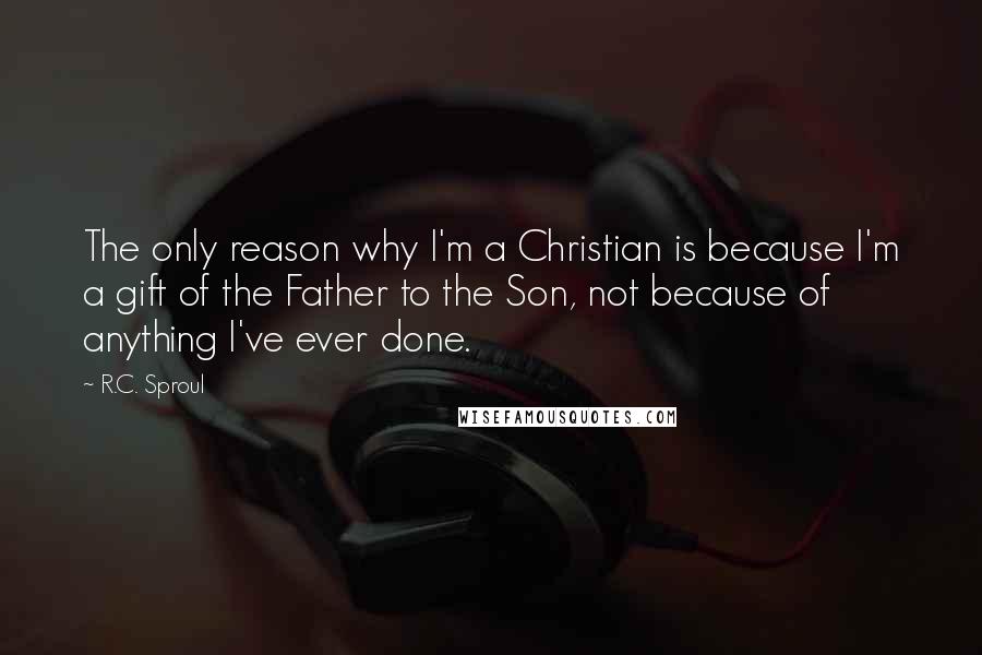 R.C. Sproul Quotes: The only reason why I'm a Christian is because I'm a gift of the Father to the Son, not because of anything I've ever done.