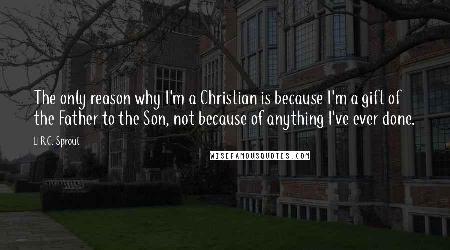 R.C. Sproul Quotes: The only reason why I'm a Christian is because I'm a gift of the Father to the Son, not because of anything I've ever done.