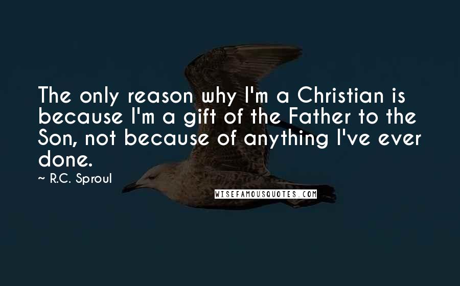R.C. Sproul Quotes: The only reason why I'm a Christian is because I'm a gift of the Father to the Son, not because of anything I've ever done.