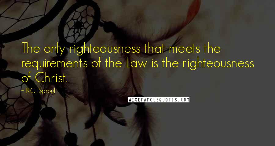 R.C. Sproul Quotes: The only righteousness that meets the requirements of the Law is the righteousness of Christ.