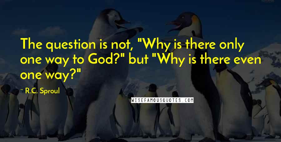 R.C. Sproul Quotes: The question is not, "Why is there only one way to God?" but "Why is there even one way?"