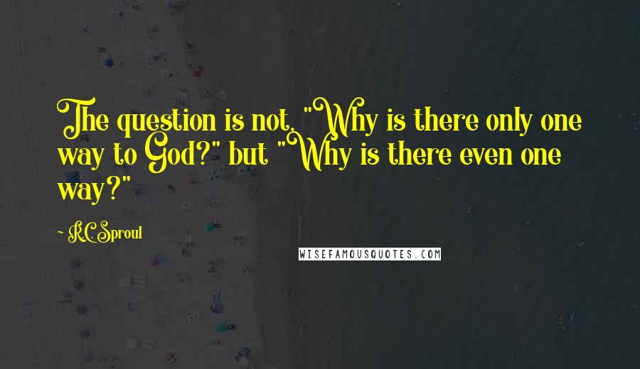 R.C. Sproul Quotes: The question is not, "Why is there only one way to God?" but "Why is there even one way?"