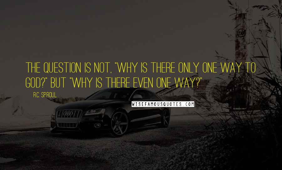 R.C. Sproul Quotes: The question is not, "Why is there only one way to God?" but "Why is there even one way?"