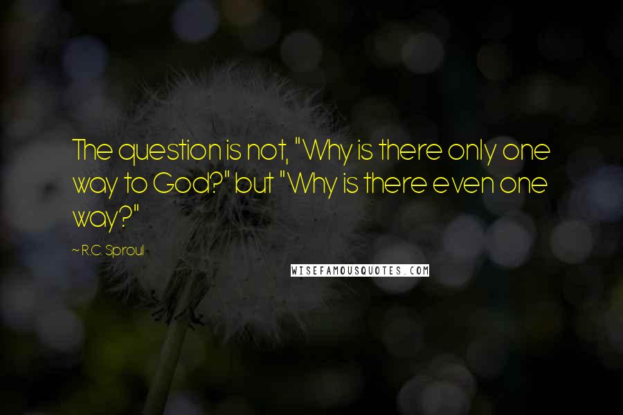 R.C. Sproul Quotes: The question is not, "Why is there only one way to God?" but "Why is there even one way?"