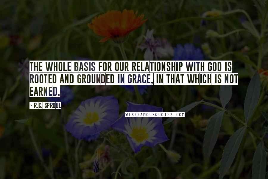 R.C. Sproul Quotes: The whole basis for our relationship with God is rooted and grounded in grace, in that which is not earned.