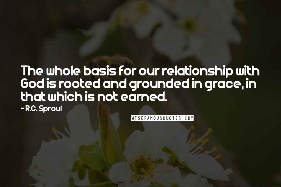 R.C. Sproul Quotes: The whole basis for our relationship with God is rooted and grounded in grace, in that which is not earned.