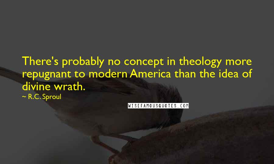 R.C. Sproul Quotes: There's probably no concept in theology more repugnant to modern America than the idea of divine wrath.