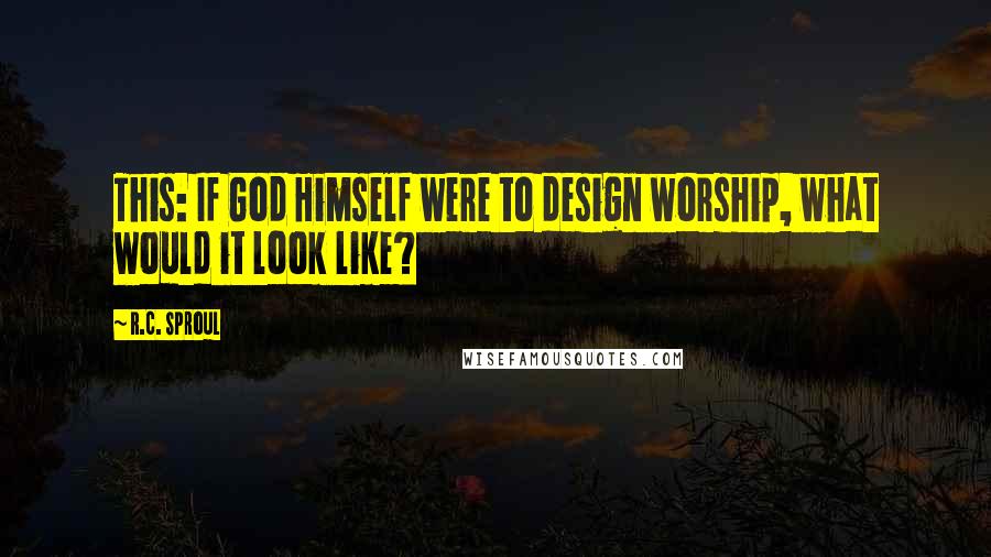 R.C. Sproul Quotes: This: If God Himself were to design worship, what would it look like?