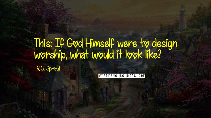 R.C. Sproul Quotes: This: If God Himself were to design worship, what would it look like?