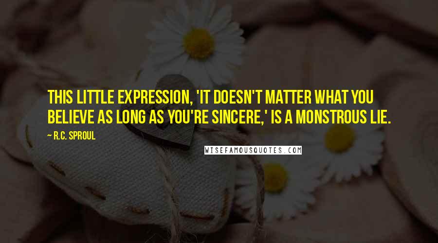 R.C. Sproul Quotes: This little expression, 'It doesn't matter what you believe as long as you're sincere,' is a monstrous lie.