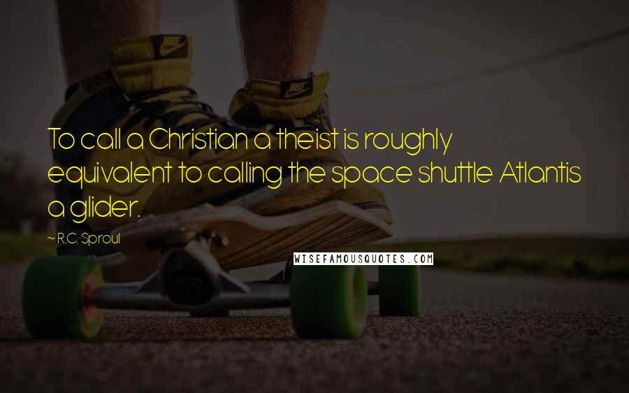 R.C. Sproul Quotes: To call a Christian a theist is roughly equivalent to calling the space shuttle Atlantis a glider.