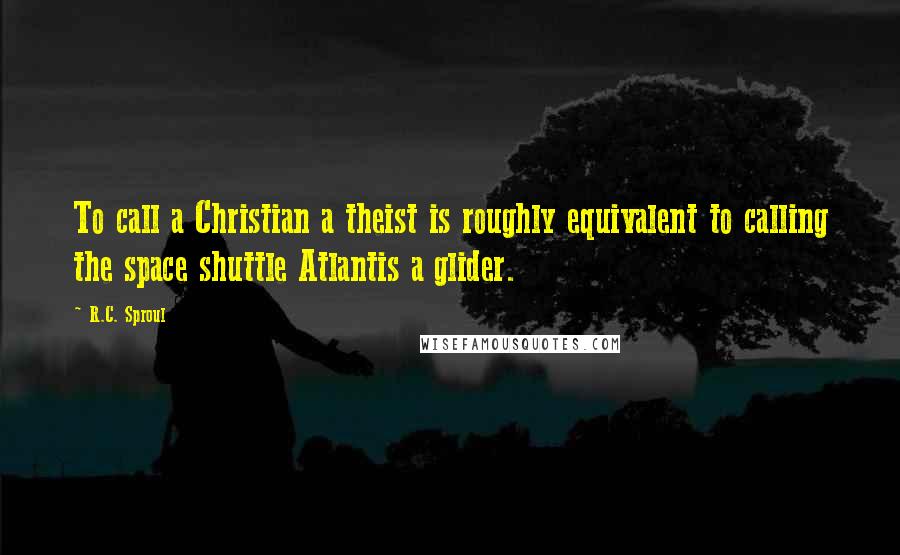 R.C. Sproul Quotes: To call a Christian a theist is roughly equivalent to calling the space shuttle Atlantis a glider.