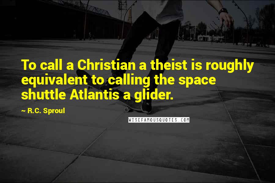 R.C. Sproul Quotes: To call a Christian a theist is roughly equivalent to calling the space shuttle Atlantis a glider.