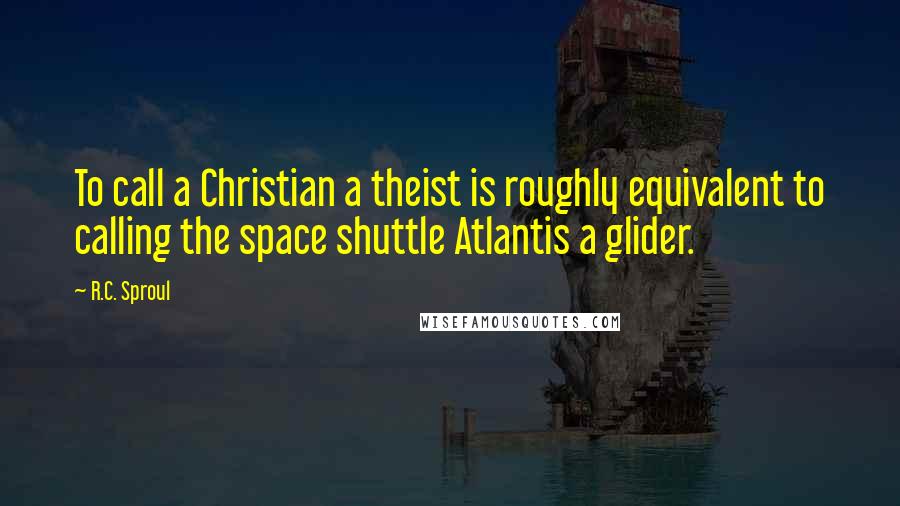 R.C. Sproul Quotes: To call a Christian a theist is roughly equivalent to calling the space shuttle Atlantis a glider.