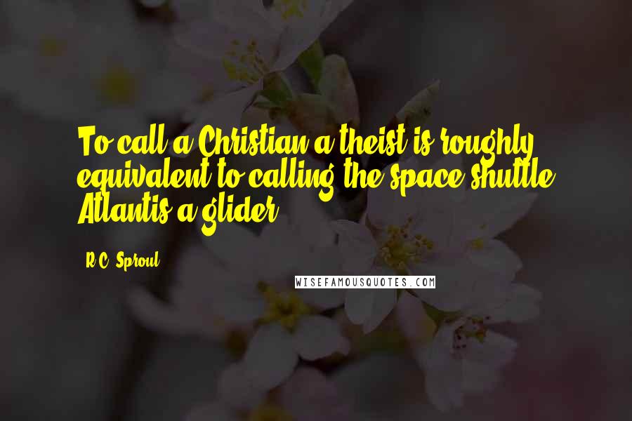 R.C. Sproul Quotes: To call a Christian a theist is roughly equivalent to calling the space shuttle Atlantis a glider.