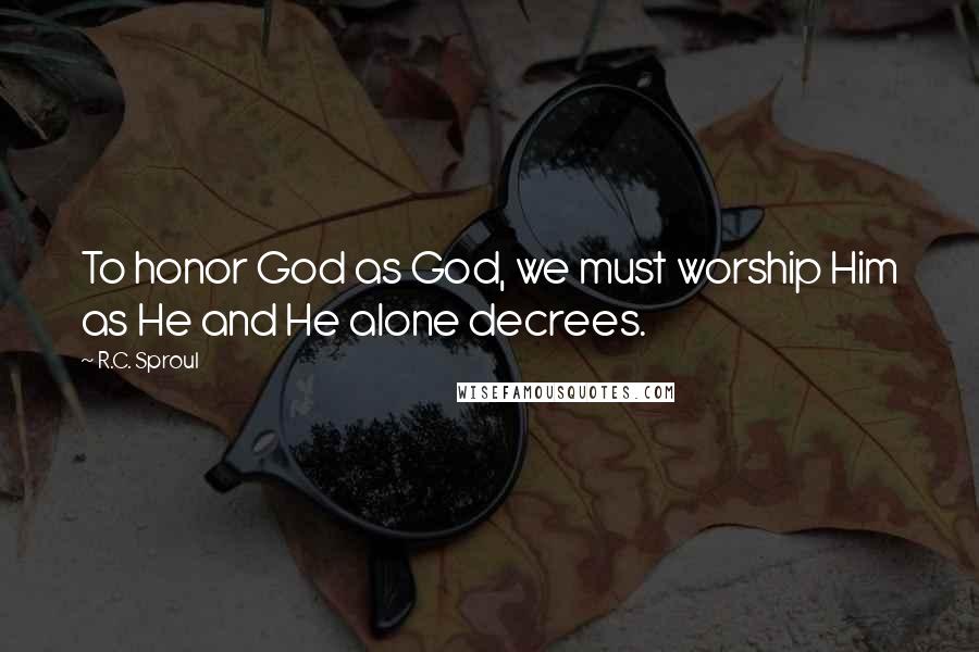 R.C. Sproul Quotes: To honor God as God, we must worship Him as He and He alone decrees.