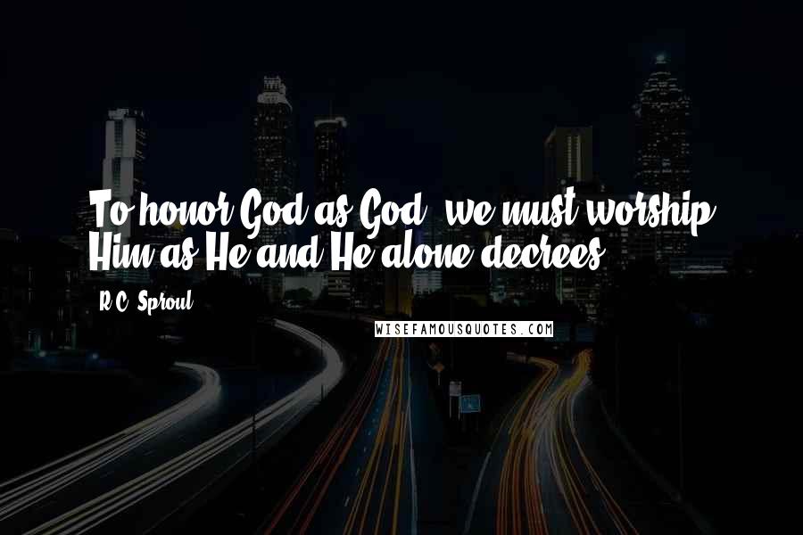 R.C. Sproul Quotes: To honor God as God, we must worship Him as He and He alone decrees.